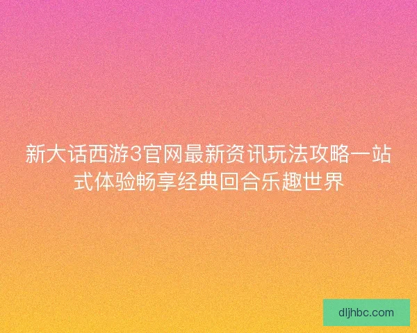 新大话西游3官网最新资讯玩法攻略一站式体验畅享经典回合乐趣世界
