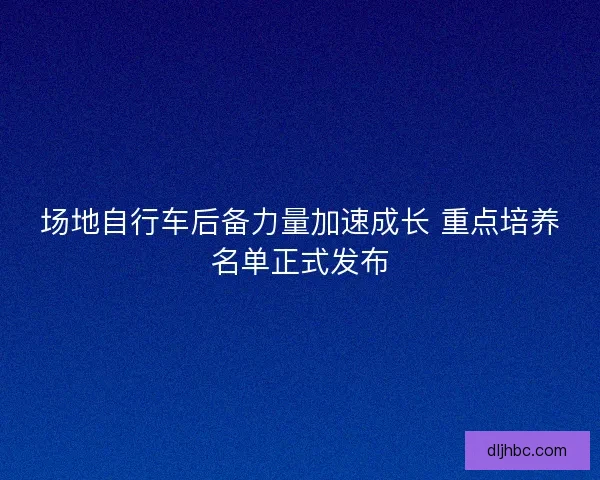 场地自行车后备力量加速成长 重点培养名单正式发布