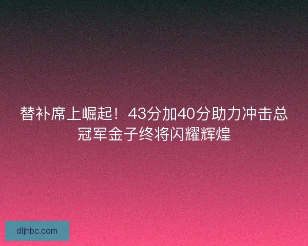 替补席上崛起！43分加40分助力冲击总冠军金子终将闪耀辉煌