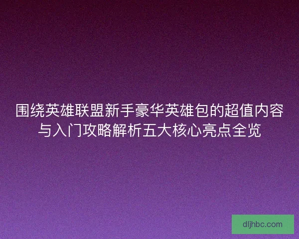 围绕英雄联盟新手豪华英雄包的超值内容与入门攻略解析五大核心亮点全览